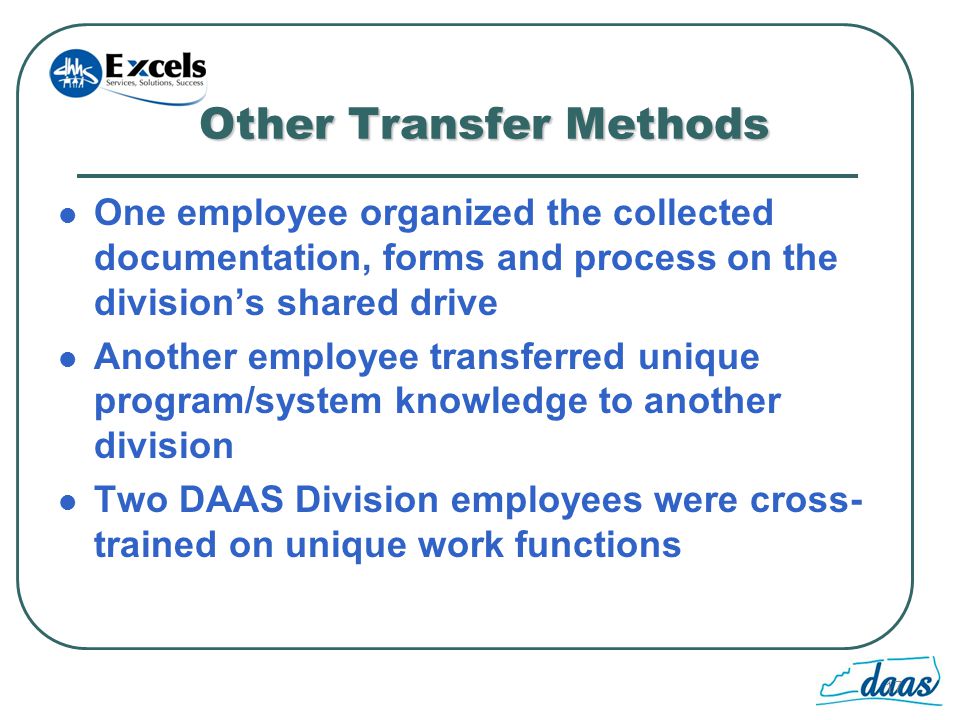 17 Other Transfer Methods One employee organized the collected documentation, forms and process on the divisions shared drive Another employee transferred unique program/system knowledge to another division Two DAAS Division employees were cross- trained on unique work functions