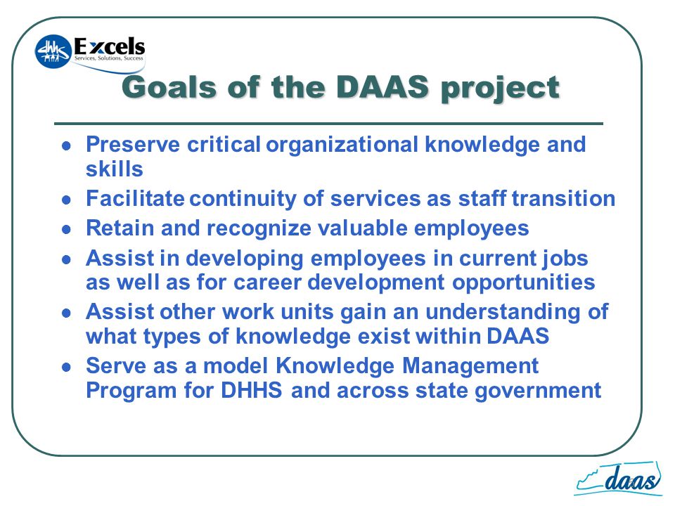 5 Goals of the DAAS project Preserve critical organizational knowledge and skills Facilitate continuity of services as staff transition Retain and recognize valuable employees Assist in developing employees in current jobs as well as for career development opportunities Assist other work units gain an understanding of what types of knowledge exist within DAAS Serve as a model Knowledge Management Program for DHHS and across state government