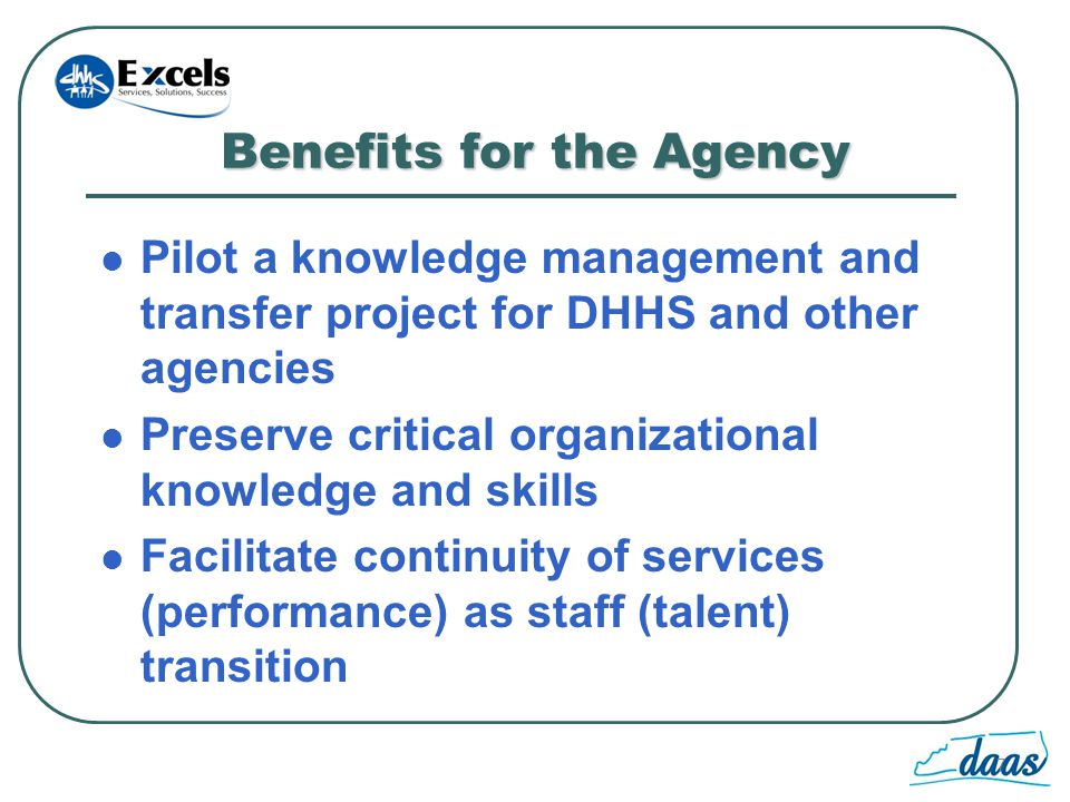 7 Benefits for the Agency Pilot a knowledge management and transfer project for DHHS and other agencies Preserve critical organizational knowledge and skills Facilitate continuity of services (performance) as staff (talent) transition