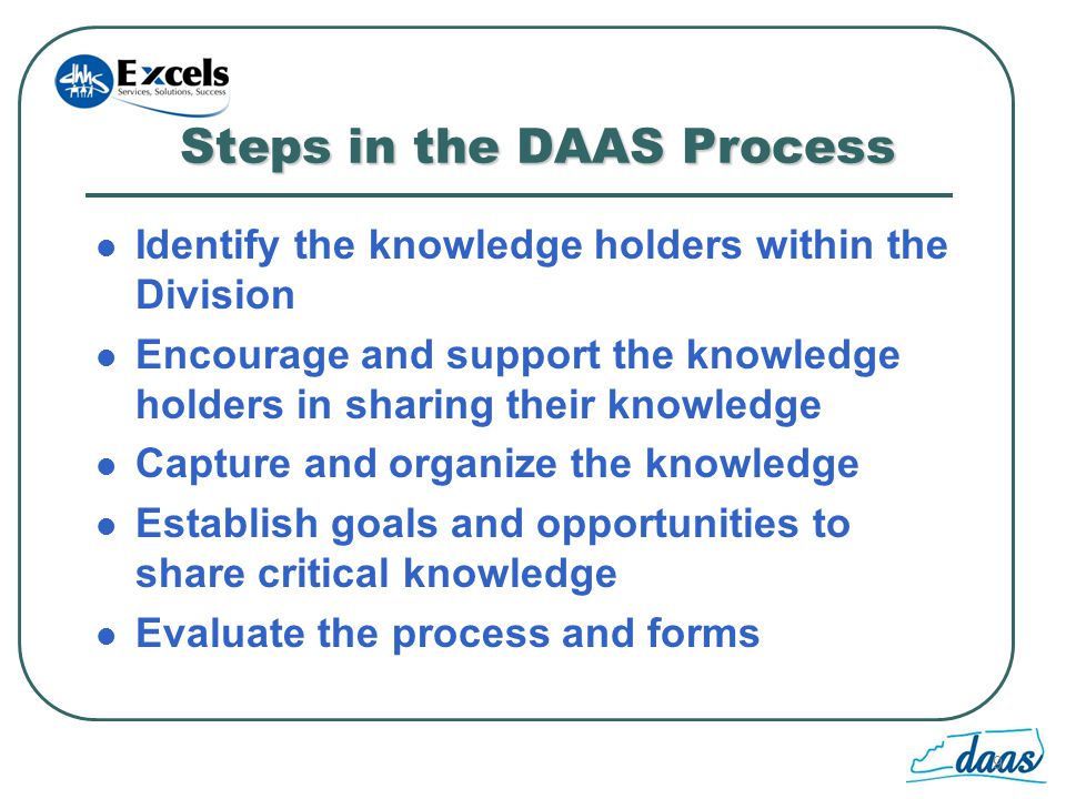 9 Steps in the DAAS Process Identify the knowledge holders within the Division Encourage and support the knowledge holders in sharing their knowledge Capture and organize the knowledge Establish goals and opportunities to share critical knowledge Evaluate the process and forms