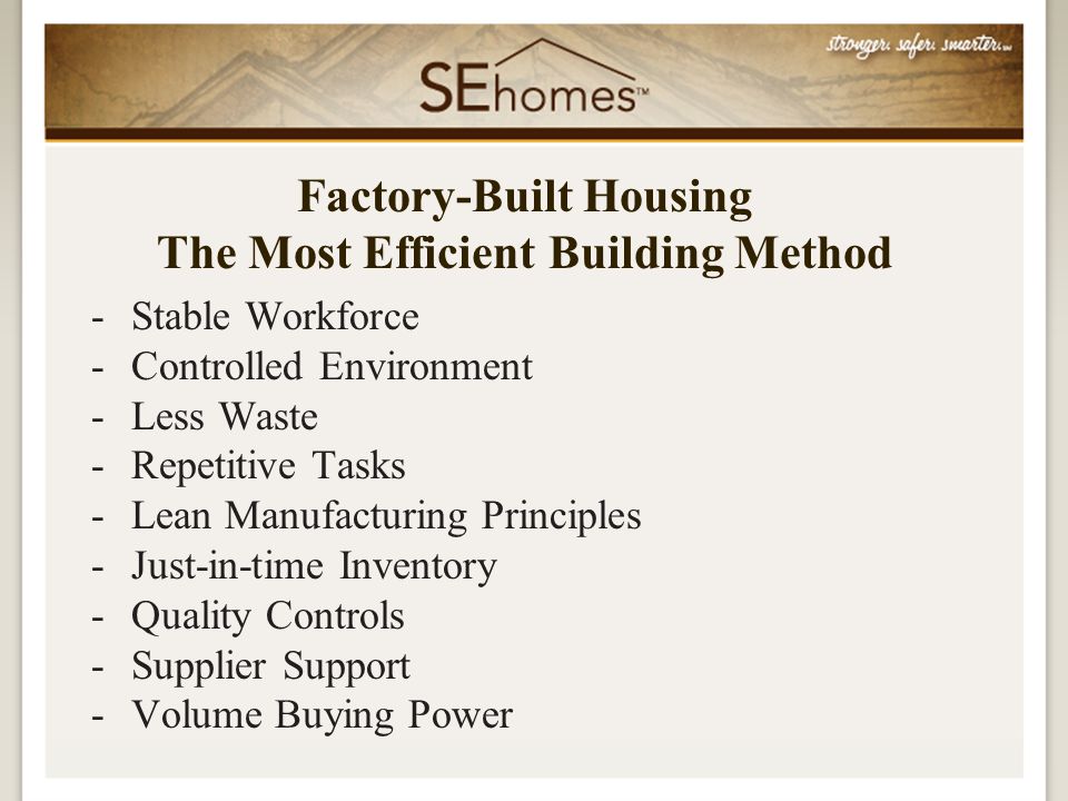 -Stable Workforce -Controlled Environment -Less Waste -Repetitive Tasks -Lean Manufacturing Principles -Just-in-time Inventory -Quality Controls -Supplier Support -Volume Buying Power Factory-Built Housing The Most Efficient Building Method