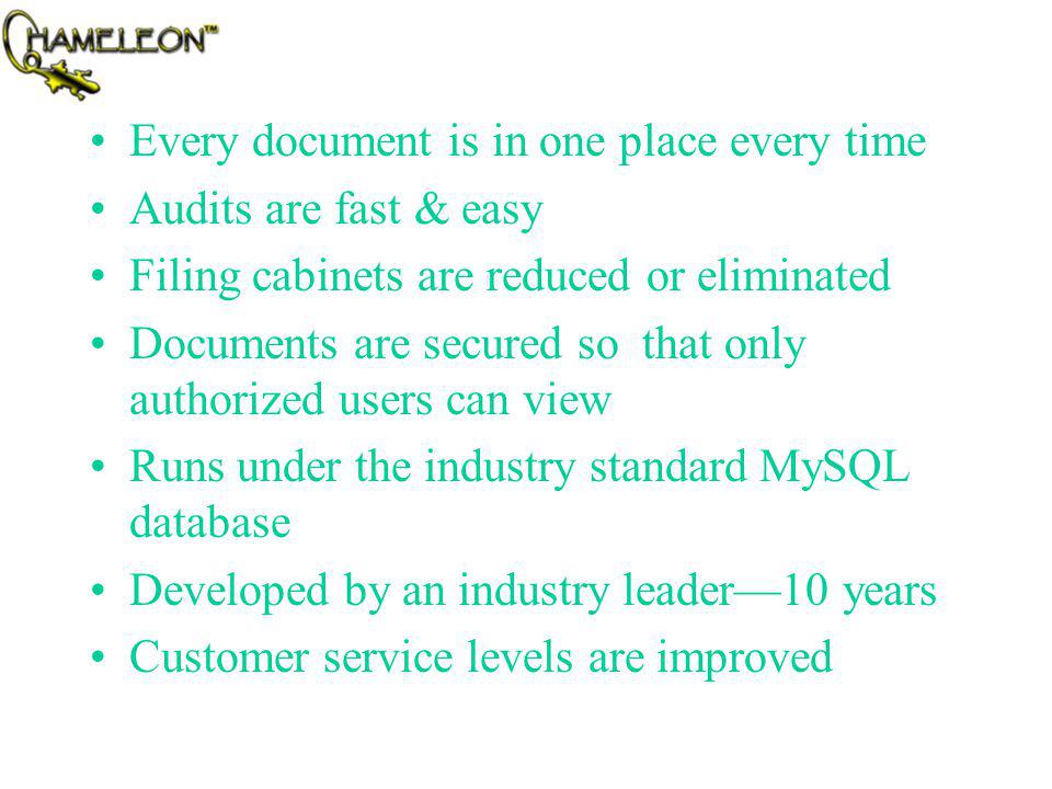 Every document is in one place every time Audits are fast & easy Filing cabinets are reduced or eliminated Documents are secured so that only authorized users can view Runs under the industry standard MySQL database Developed by an industry leader10 years Customer service levels are improved