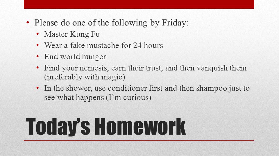Todays Homework Please do one of the following by Friday: Master Kung Fu Wear a fake mustache for 24 hours End world hunger Find your nemesis, earn their trust, and then vanquish them (preferably with magic) In the shower, use conditioner first and then shampoo just to see what happens (Im curious)