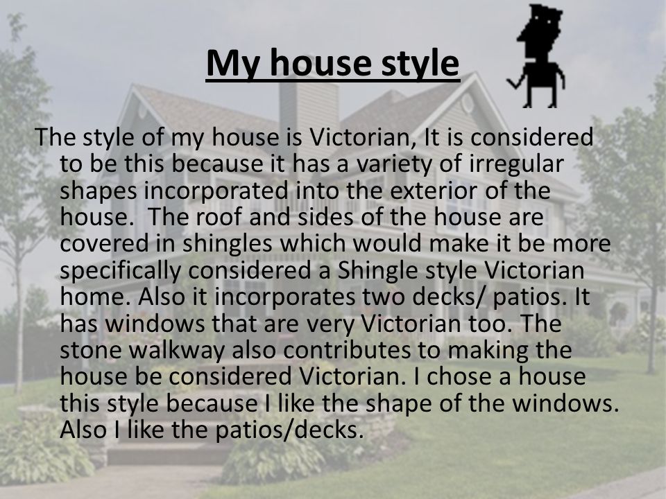 My house style The style of my house is Victorian, It is considered to be this because it has a variety of irregular shapes incorporated into the exterior of the house.