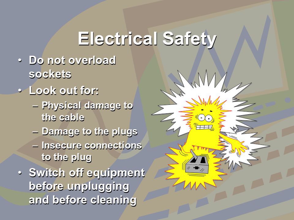 Electrical Safety Do not overload sockets Look out for: –Physical damage to the cable –Damage to the plugs –Insecure connections to the plug Switch off equipment before unplugging and before cleaning Do not overload sockets Look out for: –Physical damage to the cable –Damage to the plugs –Insecure connections to the plug Switch off equipment before unplugging and before cleaning