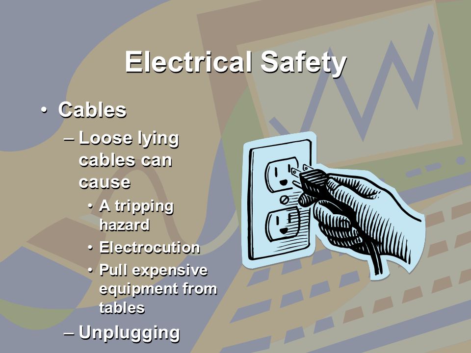 Electrical Safety Cables –Loose lying cables can cause A tripping hazard Electrocution Pull expensive equipment from tables –Unplugging Cables –Loose lying cables can cause A tripping hazard Electrocution Pull expensive equipment from tables –Unplugging