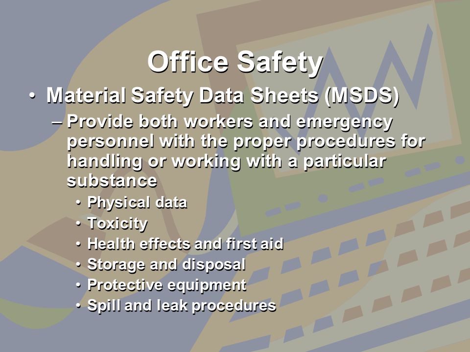 Office Safety Material Safety Data Sheets (MSDS) –Provide both workers and emergency personnel with the proper procedures for handling or working with a particular substance Physical data Toxicity Health effects and first aid Storage and disposal Protective equipment Spill and leak procedures Material Safety Data Sheets (MSDS) –Provide both workers and emergency personnel with the proper procedures for handling or working with a particular substance Physical data Toxicity Health effects and first aid Storage and disposal Protective equipment Spill and leak procedures