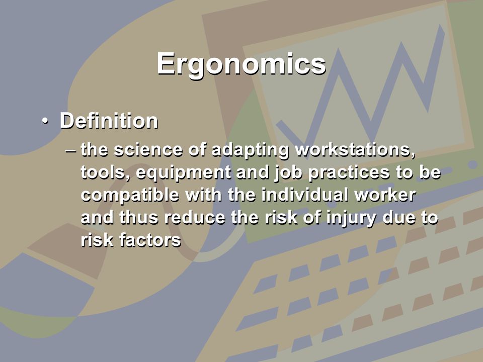 Ergonomics Definition –the science of adapting workstations, tools, equipment and job practices to be compatible with the individual worker and thus reduce the risk of injury due to risk factors Definition –the science of adapting workstations, tools, equipment and job practices to be compatible with the individual worker and thus reduce the risk of injury due to risk factors
