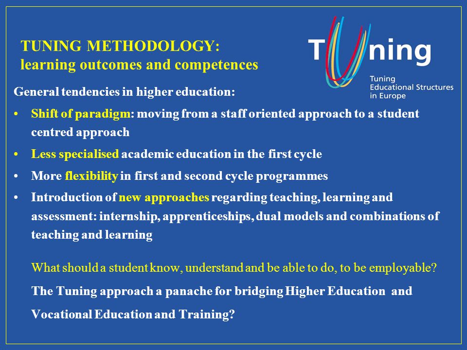 TUNING METHODOLOGY: learning outcomes and competences General tendencies in higher education: Shift of paradigm: moving from a staff oriented approach to a student centred approach Less specialised academic education in the first cycle More flexibility in first and second cycle programmes Introduction of new approaches regarding teaching, learning and assessment: internship, apprenticeships, dual models and combinations of teaching and learning What should a student know, understand and be able to do, to be employable.