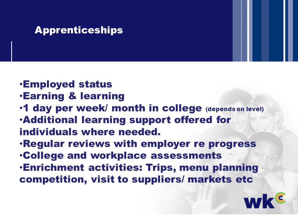 Apprenticeships Employed status Earning & learning 1 day per week/ month in college (depends on level) Additional learning support offered for individuals where needed.