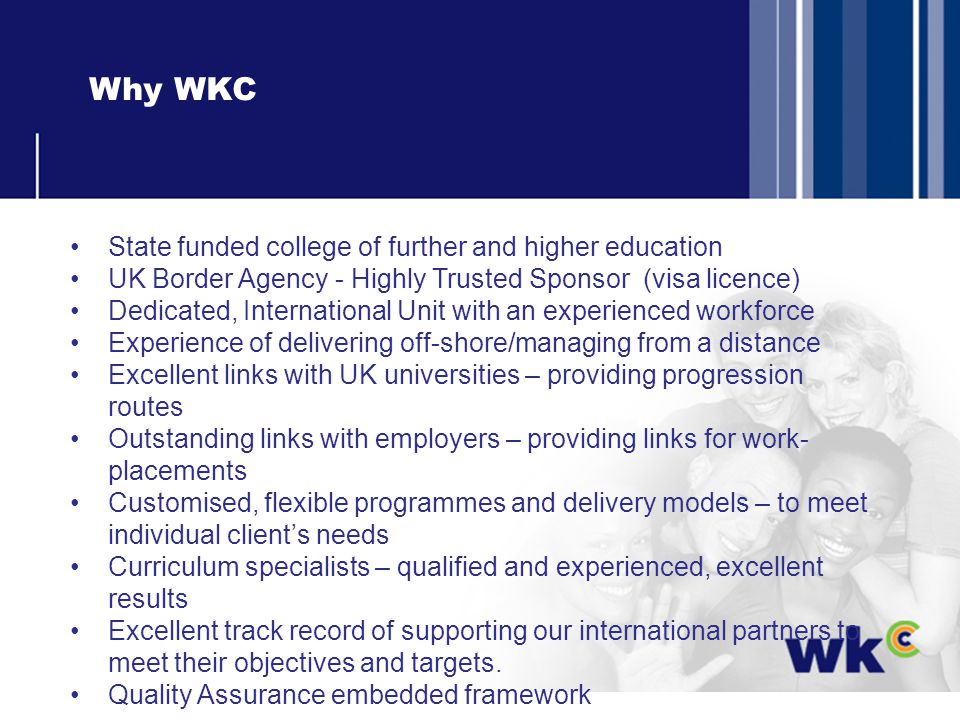 Why WKC State funded college of further and higher education UK Border Agency - Highly Trusted Sponsor (visa licence) Dedicated, International Unit with an experienced workforce Experience of delivering off-shore/managing from a distance Excellent links with UK universities – providing progression routes Outstanding links with employers – providing links for work- placements Customised, flexible programmes and delivery models – to meet individual clients needs Curriculum specialists – qualified and experienced, excellent results Excellent track record of supporting our international partners to meet their objectives and targets.