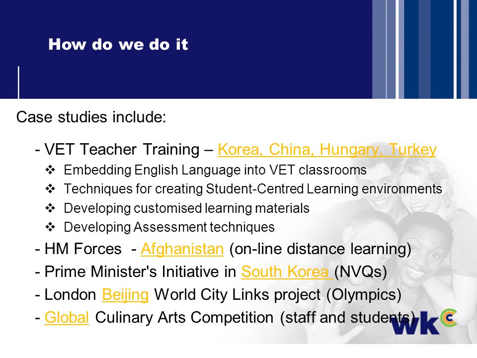 How do we do it Case studies include: - VET Teacher Training – Korea, China, Hungary, Turkey Embedding English Language into VET classrooms Techniques for creating Student-Centred Learning environments Developing customised learning materials Developing Assessment techniques - HM Forces - Afghanistan (on-line distance learning) - Prime Minister s Initiative in South Korea (NVQs) - London Beijing World City Links project (Olympics) - Global Culinary Arts Competition (staff and students)