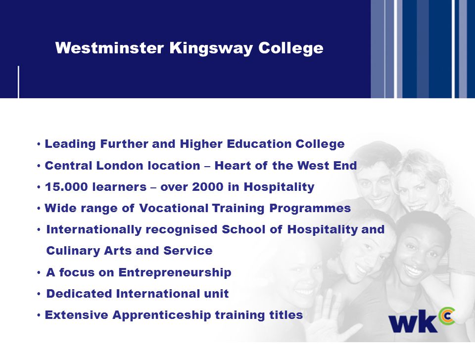 Westminster Kingsway College Leading Further and Higher Education College Central London location – Heart of the West End learners – over 2000 in Hospitality Wide range of Vocational Training Programmes Internationally recognised School of Hospitality and Culinary Arts and Service A focus on Entrepreneurship Dedicated International unit Extensive Apprenticeship training titles