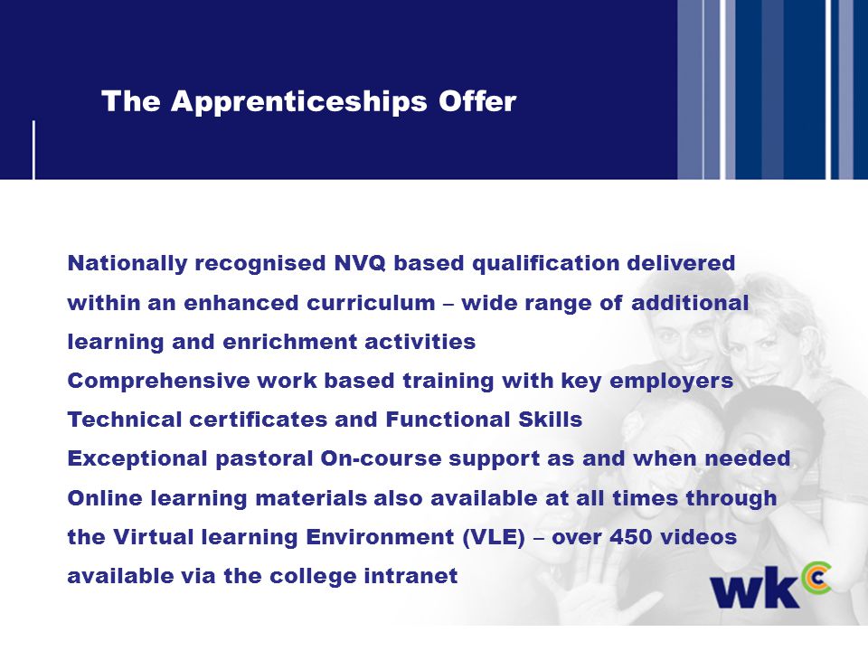 The Apprenticeships Offer Nationally recognised NVQ based qualification delivered within an enhanced curriculum – wide range of additional learning and enrichment activities Comprehensive work based training with key employers Technical certificates and Functional Skills Exceptional pastoral On-course support as and when needed Online learning materials also available at all times through the Virtual learning Environment (VLE) – over 450 videos available via the college intranet