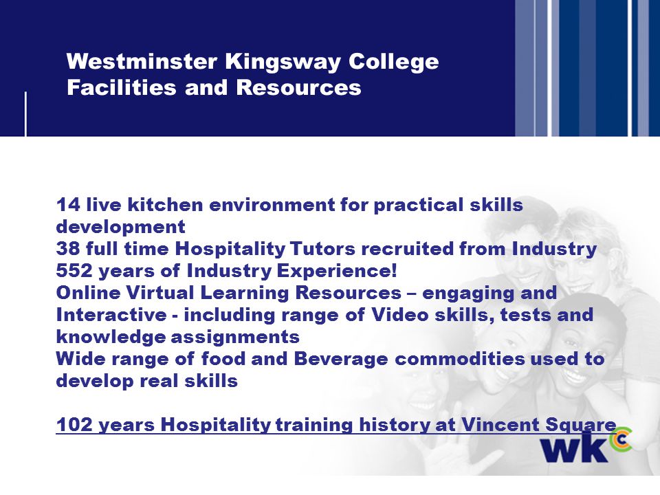 Westminster Kingsway College Facilities and Resources 14 live kitchen environment for practical skills development 38 full time Hospitality Tutors recruited from Industry 552 years of Industry Experience.