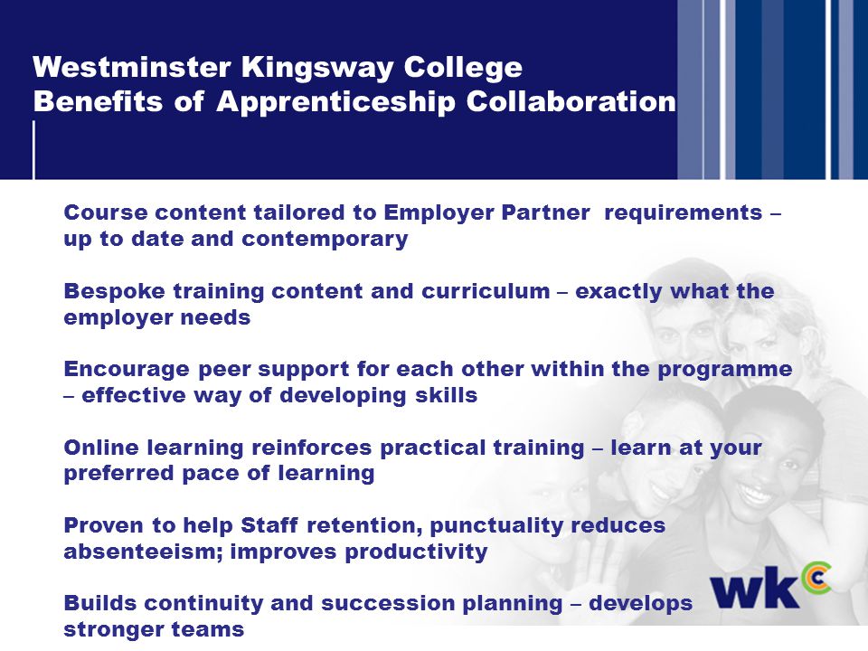 Westminster Kingsway College Benefits of Apprenticeship Collaboration Course content tailored to Employer Partner requirements – up to date and contemporary Bespoke training content and curriculum – exactly what the employer needs Encourage peer support for each other within the programme – effective way of developing skills Online learning reinforces practical training – learn at your preferred pace of learning Proven to help Staff retention, punctuality reduces absenteeism; improves productivity Builds continuity and succession planning – develops stronger teams