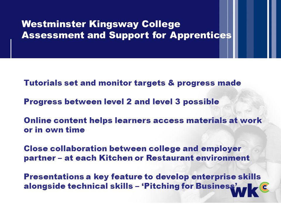 Westminster Kingsway College Assessment and Support for Apprentices Tutorials set and monitor targets & progress made Progress between level 2 and level 3 possible Online content helps learners access materials at work or in own time Close collaboration between college and employer partner – at each Kitchen or Restaurant environment Presentations a key feature to develop enterprise skills alongside technical skills – Pitching for Business