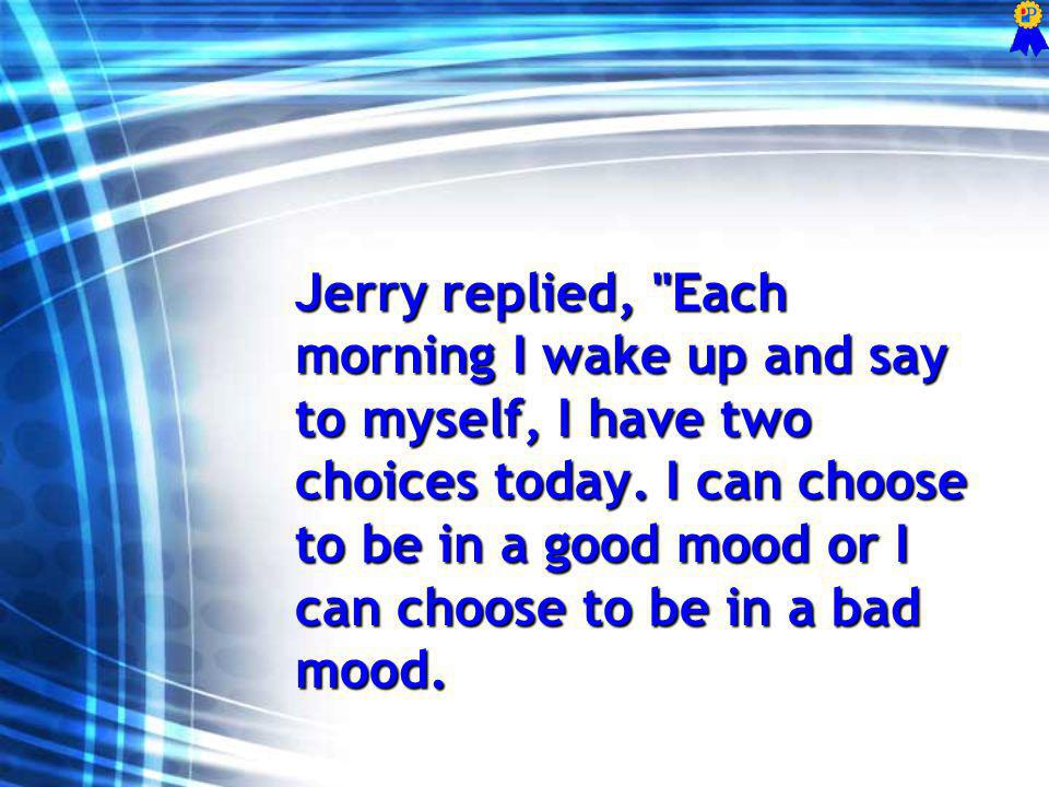Jerry replied, Each morning I wake up and say to myself, I have two choices today.