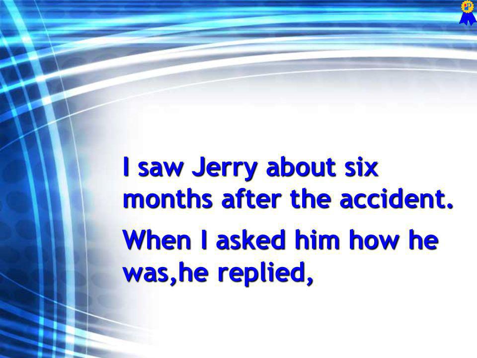 I saw Jerry about six months after the accident. When I asked him how he was,he replied,