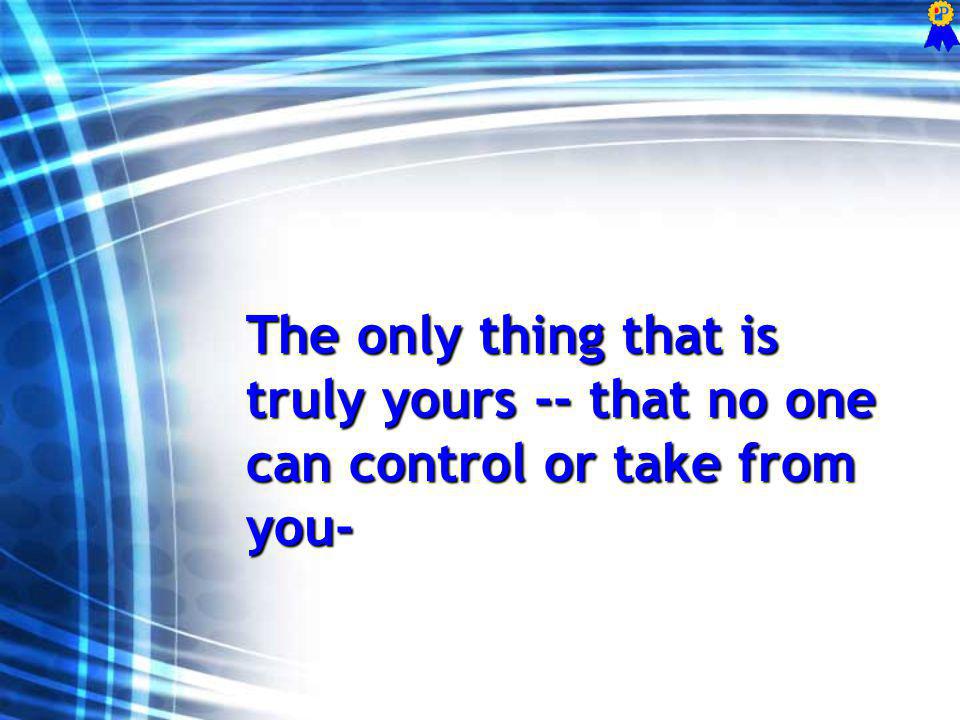 The only thing that is truly yours -- that no one can control or take from you-