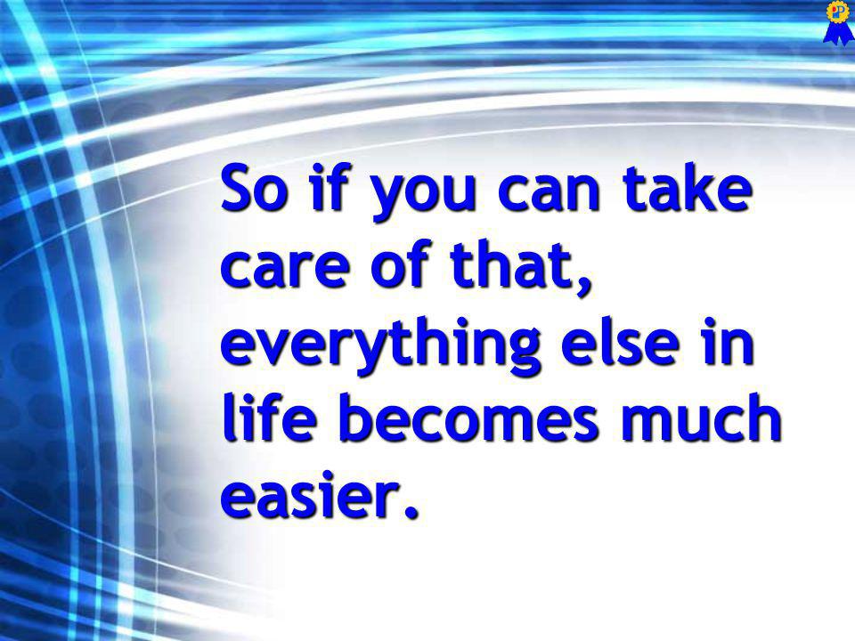 So if you can take care of that, everything else in life becomes much easier.