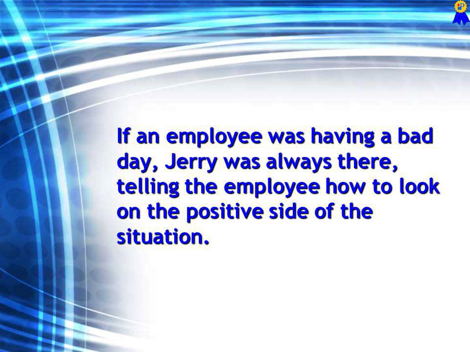 If an employee was having a bad day, Jerry was always there, telling the employee how to look on the positive side of the situation.