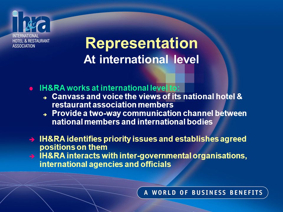 IH&RA works at international level to: Canvass and voice the views of its national hotel & restaurant association members Provide a two-way communication channel between national members and international bodies IH&RA identifies priority issues and establishes agreed positions on them IH&RA interacts with inter-governmental organisations, international agencies and officials Representation At international level