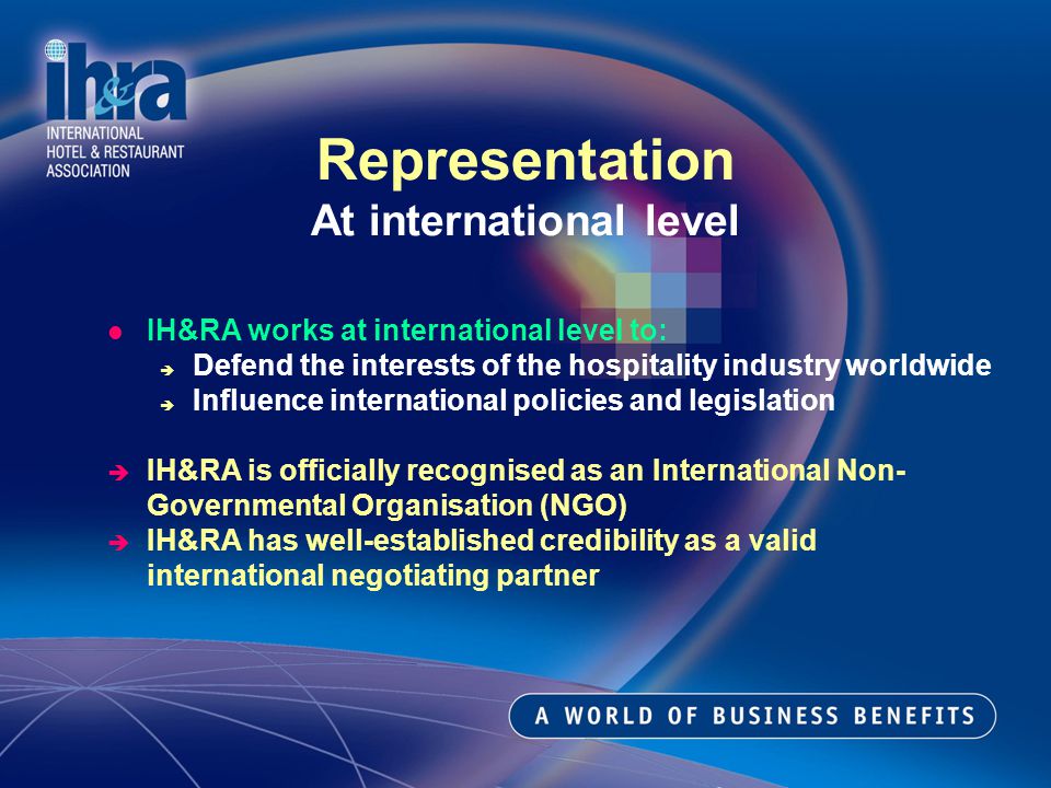 IH&RA works at international level to: Defend the interests of the hospitality industry worldwide Influence international policies and legislation IH&RA is officially recognised as an International Non- Governmental Organisation (NGO) IH&RA has well-established credibility as a valid international negotiating partner Representation At international level