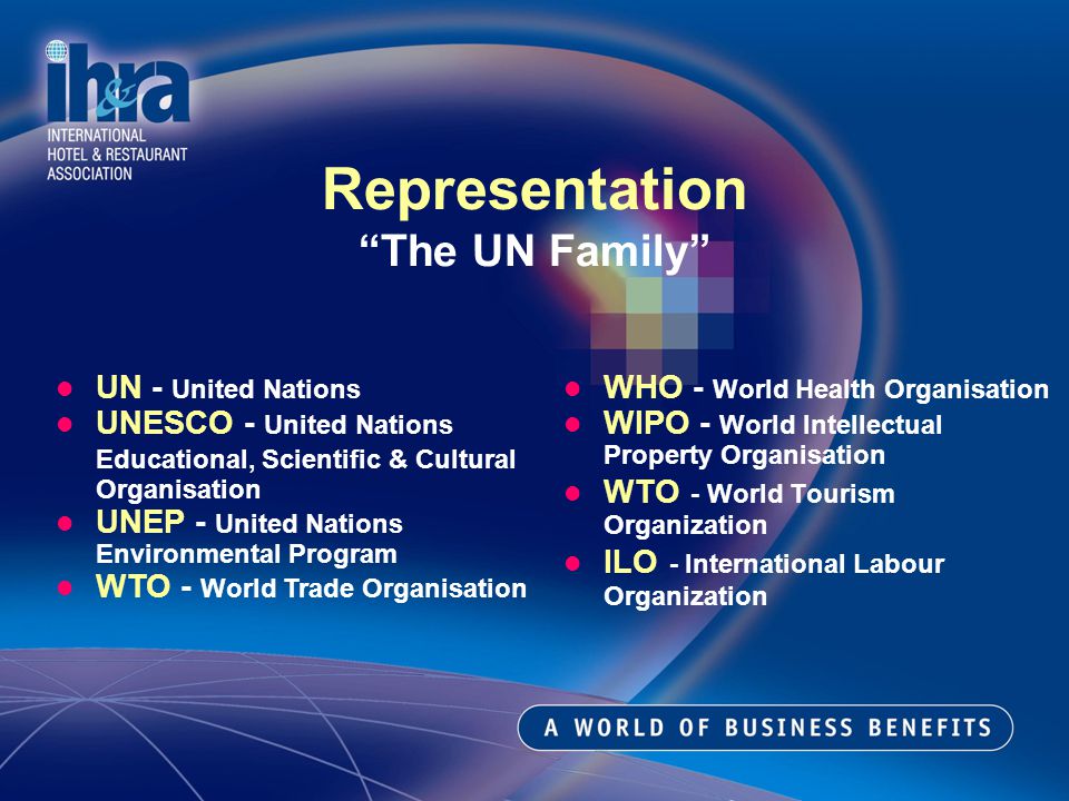 WHO - World Health Organisation WIPO - World Intellectual Property Organisation WTO - World Tourism Organization ILO - International Labour Organization Representation The UN Family UN - United Nations UNESCO - United Nations Educational, Scientific & Cultural Organisation UNEP - United Nations Environmental Program WTO - World Trade Organisation