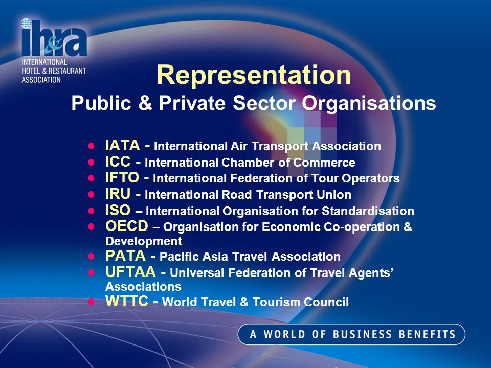 IATA - International Air Transport Association ICC - International Chamber of Commerce IFTO - International Federation of Tour Operators IRU - International Road Transport Union ISO – International Organisation for Standardisation OECD – Organisation for Economic Co-operation & Development PATA - Pacific Asia Travel Association UFTAA - Universal Federation of Travel Agents Associations WTTC - World Travel & Tourism Council Representation Public & Private Sector Organisations