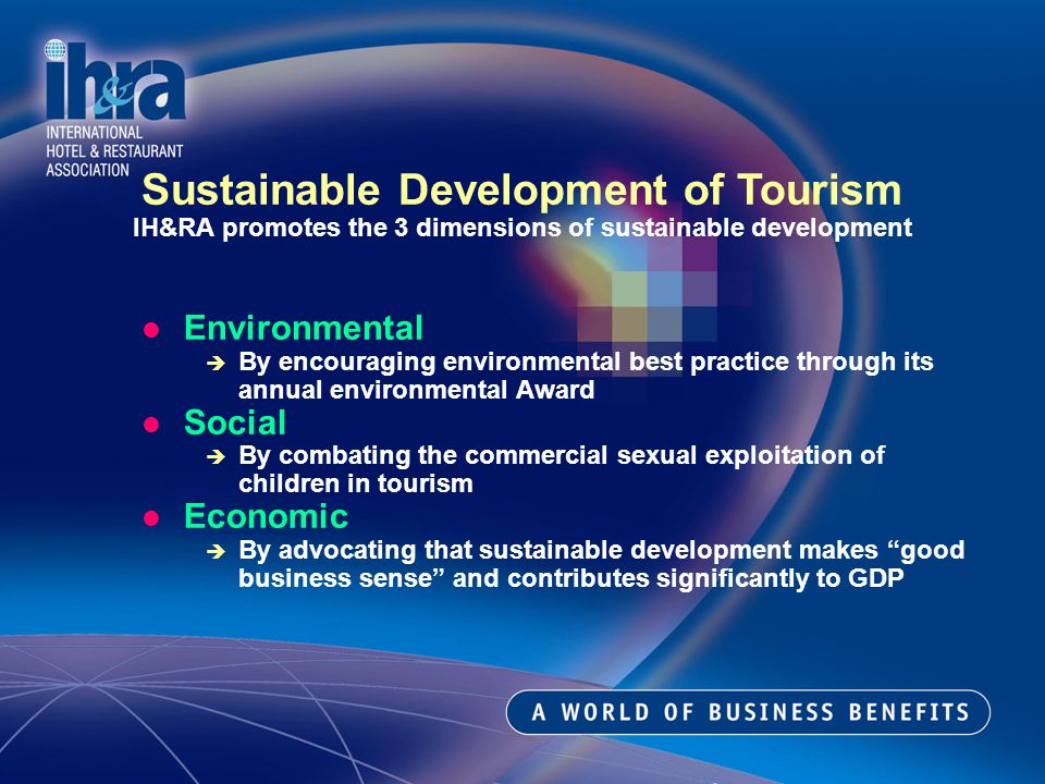 Environmental By encouraging environmental best practice through its annual environmental Award Social By combating the commercial sexual exploitation of children in tourism Economic By advocating that sustainable development makes good business sense and contributes significantly to GDP Sustainable Development of Tourism IH&RA promotes the 3 dimensions of sustainable development