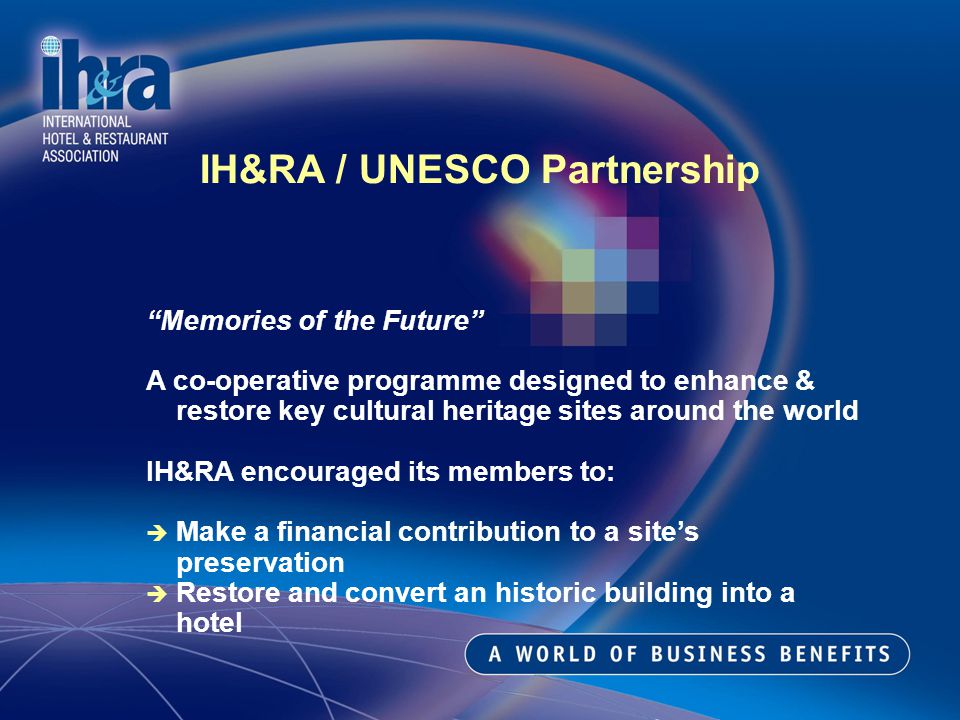 IH&RA / UNESCO Partnership Memories of the Future A co-operative programme designed to enhance & restore key cultural heritage sites around the world IH&RA encouraged its members to: è Make a financial contribution to a sites preservation è Restore and convert an historic building into a hotel