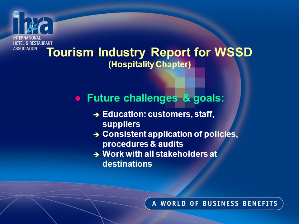 Future challenges & goals: Education: customers, staff, suppliers Consistent application of policies, procedures & audits Work with all stakeholders at destinations Tourism Industry Report for WSSD (Hospitality Chapter)