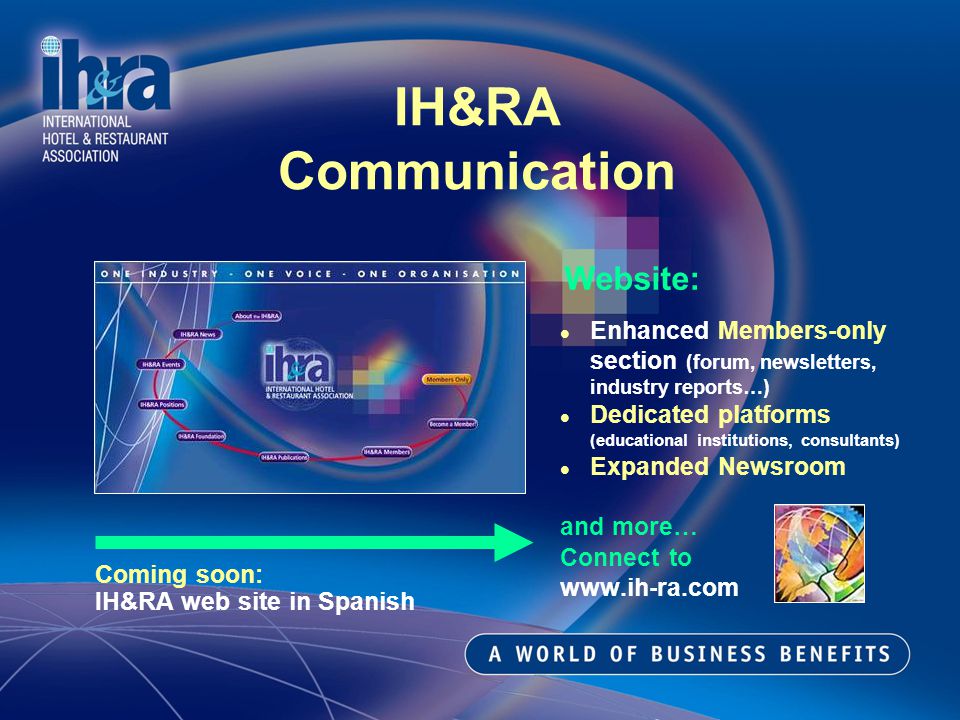 Website: Enhanced Members-only section (forum, newsletters, industry reports…) Dedicated platforms (educational institutions, consultants) Expanded Newsroom and more… Connect to   IH&RA Communication Coming soon: IH&RA web site in Spanish