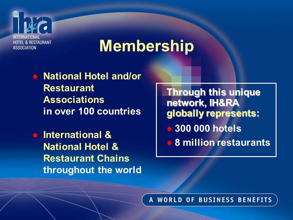 Membership National Hotel and/or Restaurant Associations in over 100 countries International & National Hotel & Restaurant Chains throughout the world Through this unique network, IH&RA globally represents: hotels 8 million restaurants