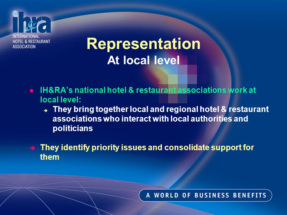 IH&RAs national hotel & restaurant associations work at local level: They bring together local and regional hotel & restaurant associations who interact with local authorities and politicians They identify priority issues and consolidate support for them Representation At local level