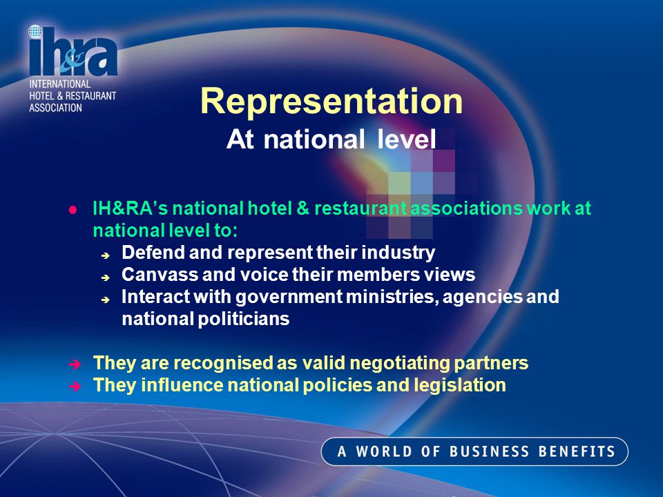 IH&RAs national hotel & restaurant associations work at national level to: Defend and represent their industry Canvass and voice their members views Interact with government ministries, agencies and national politicians They are recognised as valid negotiating partners They influence national policies and legislation Representation At national level