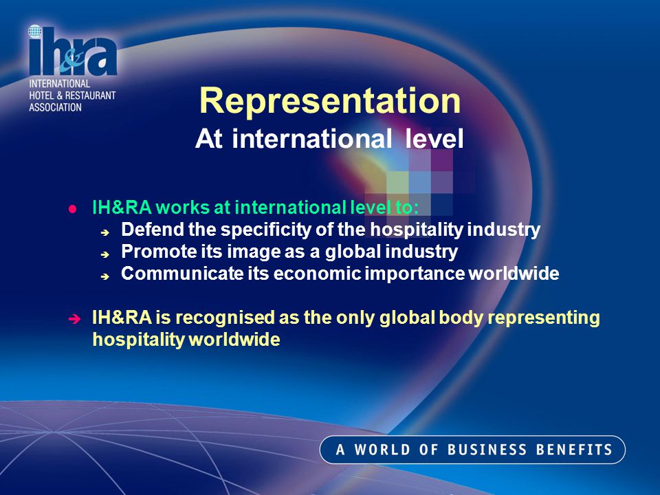 IH&RA works at international level to: Defend the specificity of the hospitality industry Promote its image as a global industry Communicate its economic importance worldwide IH&RA is recognised as the only global body representing hospitality worldwide Representation At international level