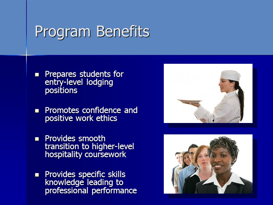 Program Benefits Prepares students for entry-level lodging positions Prepares students for entry-level lodging positions Promotes confidence and positive work ethics Promotes confidence and positive work ethics Provides smooth transition to higher-level hospitality coursework Provides smooth transition to higher-level hospitality coursework Provides specific skills knowledge leading to professional performance Provides specific skills knowledge leading to professional performance