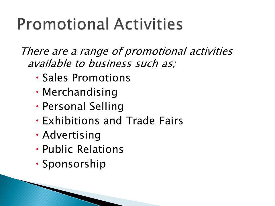 There are a range of promotional activities available to business such as; Sales Promotions Merchandising Personal Selling Exhibitions and Trade Fairs Advertising Public Relations Sponsorship