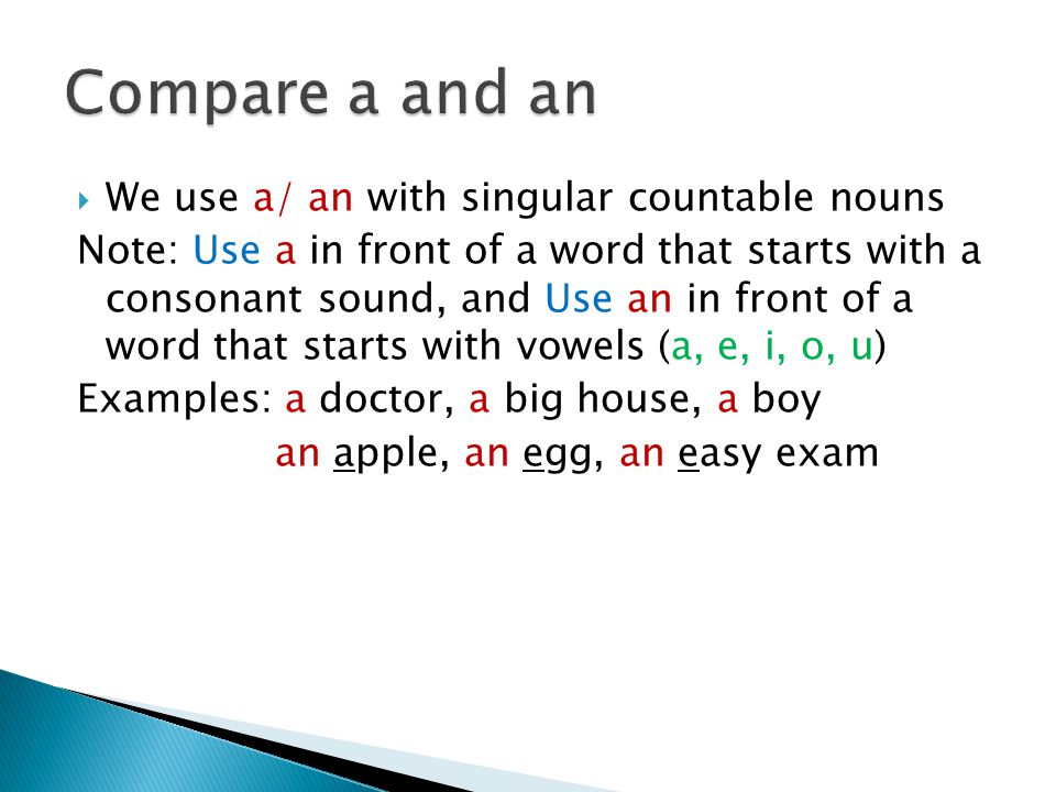 We use a/ an with singular countable nouns Note: Use a in front of a word that starts with a consonant sound, and Use an in front of a word that starts with vowels (a, e, i, o, u) Examples: a doctor, a big house, a boy an apple, an egg, an easy exam