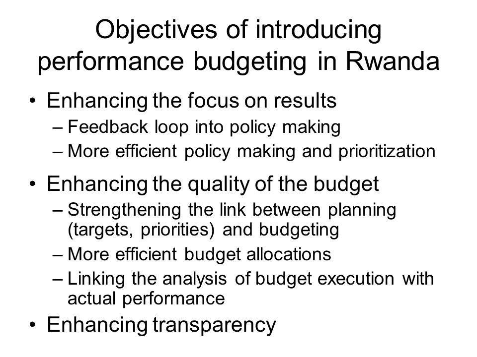 Objectives of introducing performance budgeting in Rwanda Enhancing the focus on results –Feedback loop into policy making –More efficient policy making and prioritization Enhancing the quality of the budget –Strengthening the link between planning (targets, priorities) and budgeting –More efficient budget allocations –Linking the analysis of budget execution with actual performance Enhancing transparency