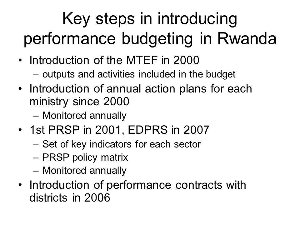 Key steps in introducing performance budgeting in Rwanda Introduction of the MTEF in 2000 –outputs and activities included in the budget Introduction of annual action plans for each ministry since 2000 –Monitored annually 1st PRSP in 2001, EDPRS in 2007 –Set of key indicators for each sector –PRSP policy matrix –Monitored annually Introduction of performance contracts with districts in 2006