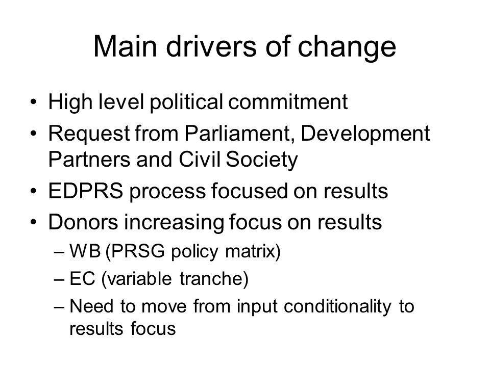 Main drivers of change High level political commitment Request from Parliament, Development Partners and Civil Society EDPRS process focused on results Donors increasing focus on results –WB (PRSG policy matrix) –EC (variable tranche) –Need to move from input conditionality to results focus