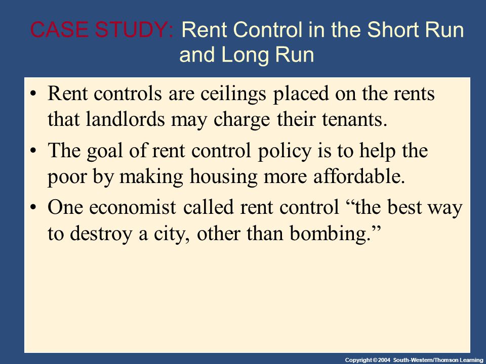 Copyright © 2004 South-Western/Thomson Learning CASE STUDY: Rent Control in the Short Run and Long Run Rent controls are ceilings placed on the rents that landlords may charge their tenants.