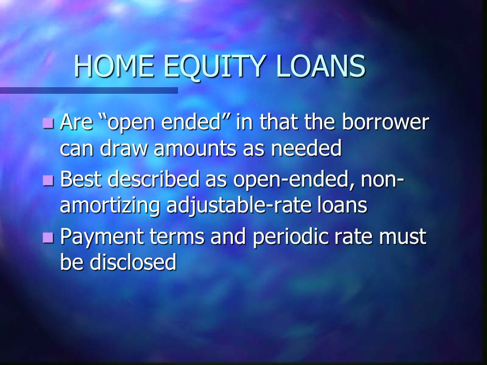 HOME EQUITY LOANS Are open ended in that the borrower can draw amounts as needed Are open ended in that the borrower can draw amounts as needed Best described as open-ended, non- amortizing adjustable-rate loans Best described as open-ended, non- amortizing adjustable-rate loans Payment terms and periodic rate must be disclosed Payment terms and periodic rate must be disclosed