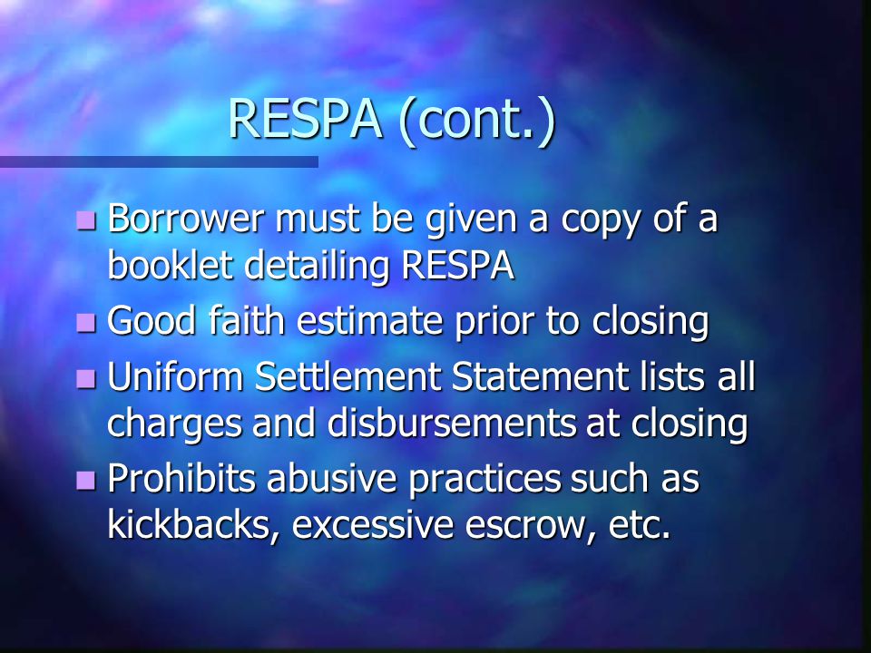 RESPA (cont.) Borrower must be given a copy of a booklet detailing RESPA Borrower must be given a copy of a booklet detailing RESPA Good faith estimate prior to closing Good faith estimate prior to closing Uniform Settlement Statement lists all charges and disbursements at closing Uniform Settlement Statement lists all charges and disbursements at closing Prohibits abusive practices such as kickbacks, excessive escrow, etc.