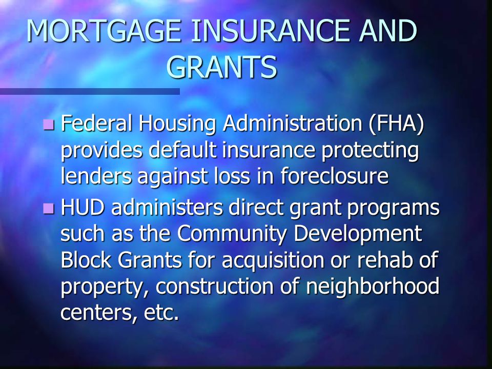 MORTGAGE INSURANCE AND GRANTS Federal Housing Administration (FHA) provides default insurance protecting lenders against loss in foreclosure Federal Housing Administration (FHA) provides default insurance protecting lenders against loss in foreclosure HUD administers direct grant programs such as the Community Development Block Grants for acquisition or rehab of property, construction of neighborhood centers, etc.