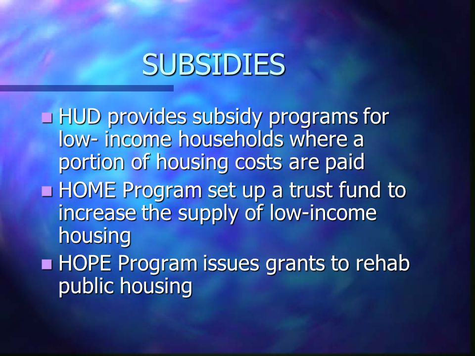 SUBSIDIES HUD provides subsidy programs for low- income households where a portion of housing costs are paid HUD provides subsidy programs for low- income households where a portion of housing costs are paid HOME Program set up a trust fund to increase the supply of low-income housing HOME Program set up a trust fund to increase the supply of low-income housing HOPE Program issues grants to rehab public housing HOPE Program issues grants to rehab public housing