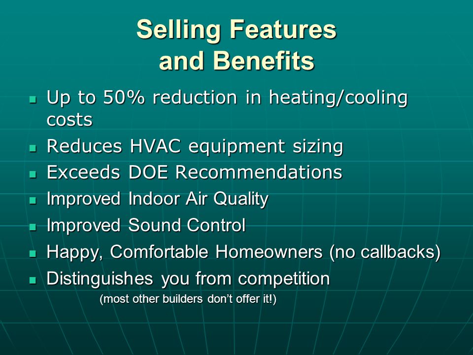 Selling Features and Benefits Up to 50% reduction in heating/cooling costs Up to 50% reduction in heating/cooling costs Reduces HVAC equipment sizing Reduces HVAC equipment sizing Exceeds DOE Recommendations Exceeds DOE Recommendations Improved Indoor Air Quality Improved Indoor Air Quality Improved Sound Control Improved Sound Control Happy, Comfortable Homeowners (no callbacks) Happy, Comfortable Homeowners (no callbacks) Distinguishes you from competition Distinguishes you from competition (most other builders dont offer it!)
